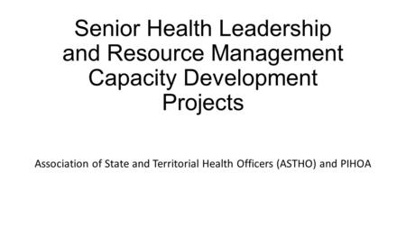 Senior Health Leadership and Resource Management Capacity Development Projects Association of State and Territorial Health Officers (ASTHO) and PIHOA.
