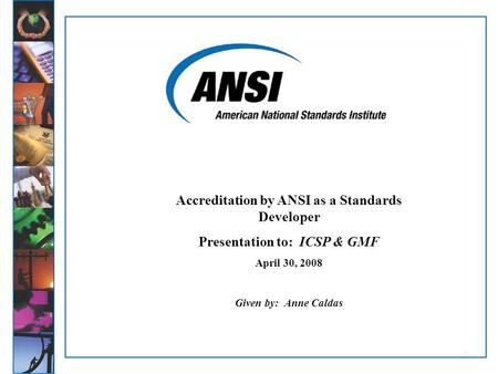 11 Accreditation by ANSI as a Standards Developer Presentation to: ICSP & GMF April 30, 2008 Given by: Anne Caldas.