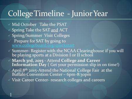 1 College Timeline - Junior Year Mid October Take the PSAT Spring Take the SAT and ACT Spring/Summer Visit Colleges Prepare for SAT by going to www.collegeboard.org/quickstart.