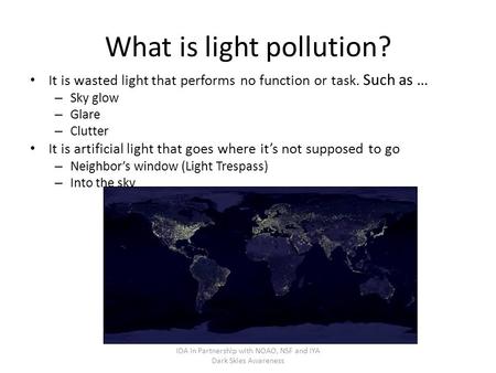 What is light pollution? It is wasted light that performs no function or task. Such as … – Sky glow – Glare – Clutter It is artificial light that goes.