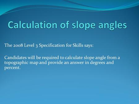 The 2008 Level 3 Specification for Skills says: Candidates will be required to calculate slope angle from a topographic map and provide an answer in degrees.