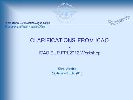 International Civil Aviation Organization European and North Atlantic Office CLARIFICATIONS FROM ICAO - ICAO EUR FPL2012 Workshop Kiev, Ukraine 29 June.