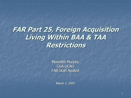 1 FAR Part 25, Foreign Acquisition Living Within BAA & TAA Restrictions Meredith Murphy GSA OCAO FAR Staff Analyst March 3, 2009.