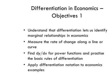 Differentiation in Economics – Objectives 1 Understand that differentiation lets us identify marginal relationships in economics Measure the rate of change.