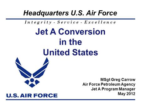 I n t e g r i t y - S e r v i c e - E x c e l l e n c e Headquarters U.S. Air Force Jet A Conversion in the United States MSgt Greg Carrow Air Force Petroleum.