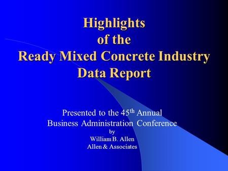 Highlights of the Ready Mixed Concrete Industry Data Report Presented to the 45 th Annual Business Administration Conference by William B. Allen Allen.