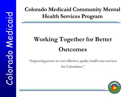 Colorado Medicaid Colorado Medicaid Community Mental Health Services Program Working Together for Better Outcomes “Improving access to cost-effective,