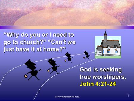 Www.bibleanswer.com 1 “Why do you or I need to go to church?” “Can’t we just have it at home?” God is seeking true worshipers, John 4:21-24.