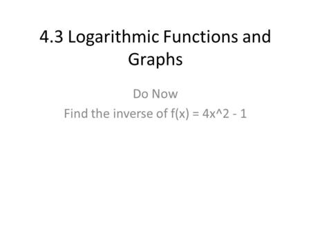 4.3 Logarithmic Functions and Graphs Do Now Find the inverse of f(x) = 4x^2 - 1.