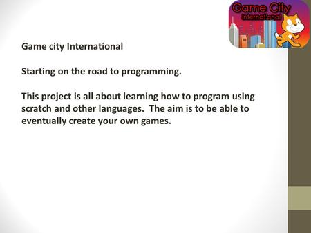 Game city International Starting on the road to programming. This project is all about learning how to program using scratch and other languages. The aim.