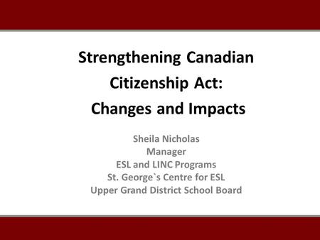 Sheila Nicholas Manager ESL and LINC Programs St. George`s Centre for ESL Upper Grand District School Board Strengthening Canadian Citizenship Act: Changes.
