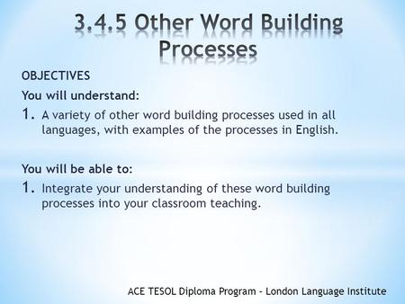 ACE TESOL Diploma Program – London Language Institute OBJECTIVES You will understand: 1. A variety of other word building processes used in all languages,