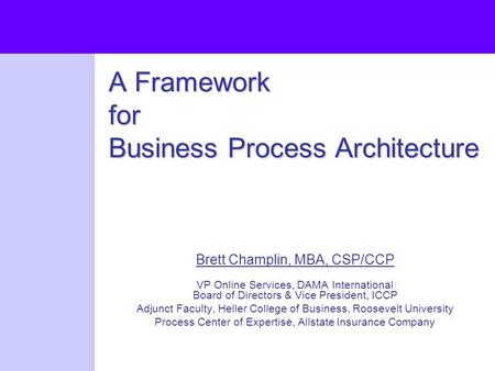 A Framework for Business Process Architecture Brett Champlin, MBA, CSP/CCP VP Online Services, DAMA International Board of Directors & Vice President,