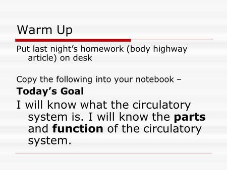 Warm Up Put last night’s homework (body highway article) on desk Copy the following into your notebook – Today’s Goal I will know what the circulatory.