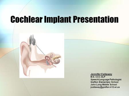 Cochlear Implant Presentation Jennifer Callaway M.S. CCC-SLP Speech/Language Pathologist Grafton Elementary School John Long Middle School