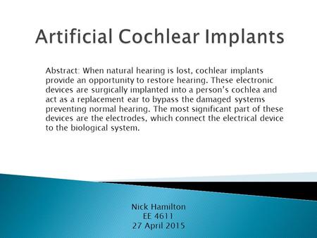 Nick Hamilton EE 4611 27 April 2015 Abstract: When natural hearing is lost, cochlear implants provide an opportunity to restore hearing. These electronic.
