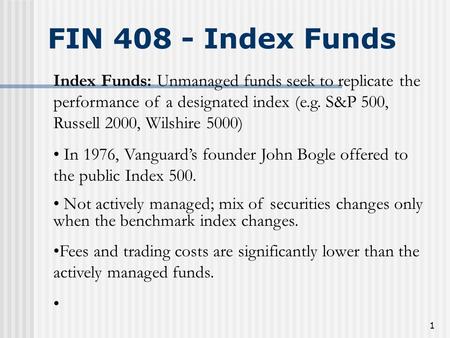 1 FIN 408 - Index Funds Index Funds: Unmanaged funds seek to replicate the performance of a designated index (e.g. S&P 500, Russell 2000, Wilshire 5000)