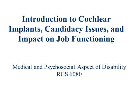Introduction to Cochlear Implants, Candidacy Issues, and Impact on Job Functioning Medical and Psychosocial Aspect of Disability RCS 6080.