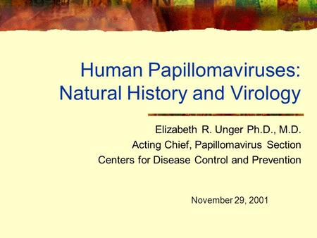 Human Papillomaviruses: Natural History and Virology Elizabeth R. Unger Ph.D., M.D. Acting Chief, Papillomavirus Section Centers for Disease Control and.