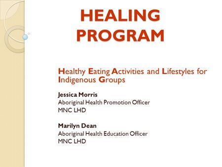 HEALING PROGRAM Healthy Eating Activities and Lifestyles for Indigenous Groups Jessica Morris Aboriginal Health Promotion Officer MNC LHD Marilyn Dean.