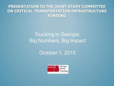 PRESENTATION TO THE JOINT STUDY COMMITTEE ON CRITICAL TRANSPORTATION INFRASTRUCTURE FUNDING Trucking in Georgia: Big Numbers, Big Impact October 1, 2015.