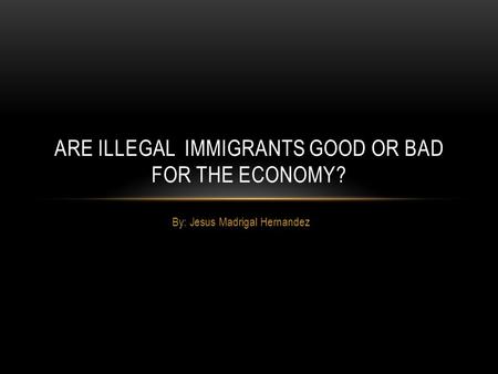By: Jesus Madrigal Hernandez ARE ILLEGAL IMMIGRANTS GOOD OR BAD FOR THE ECONOMY?