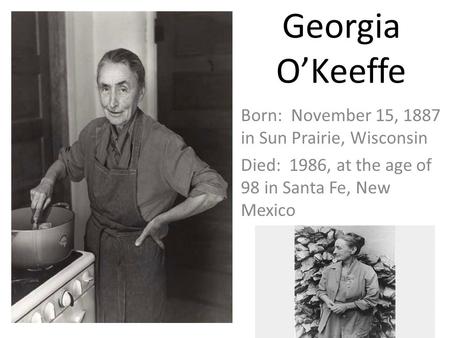Georgia O’Keeffe Born: November 15, 1887 in Sun Prairie, Wisconsin Died: 1986, at the age of 98 in Santa Fe, New Mexico.