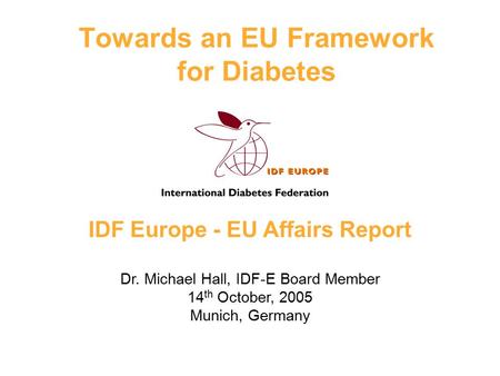 IDF Europe - EU Affairs Report Dr. Michael Hall, IDF-E Board Member 14 th October, 2005 Munich, Germany Towards an EU Framework for Diabetes.