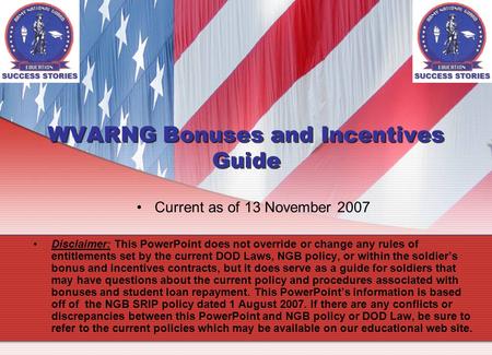 WVARNG Bonuses and Incentives Guide Current as of 13 November 2007 Disclaimer: This PowerPoint does not override or change any rules of entitlements set.