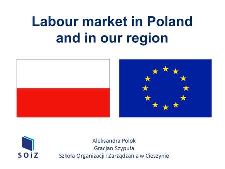 Labour market in Poland and in our region Aleksandra Polok Gracjan Szypuła Szkoła Organizacji i Zarządzania w Cieszynie.