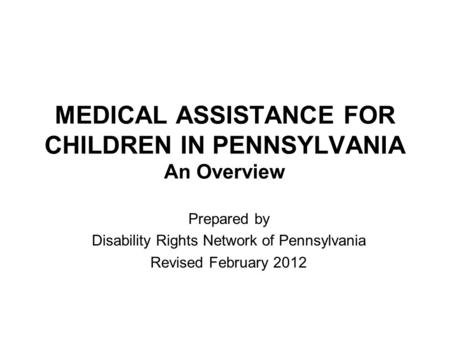 MEDICAL ASSISTANCE FOR CHILDREN IN PENNSYLVANIA An Overview Prepared by Disability Rights Network of Pennsylvania Revised February 2012.