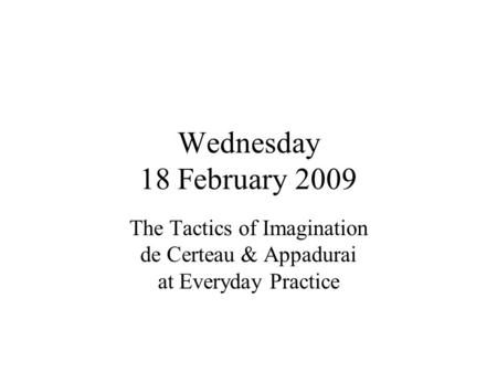 Wednesday 18 February 2009 The Tactics of Imagination de Certeau & Appadurai at Everyday Practice.