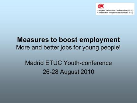 Measures to boost employment More and better jobs for young people! Madrid ETUC Youth-conference 26-28 August 2010.