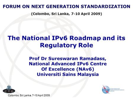 Colombo, Sri Lanka, 7-10 April 2009 The National IPv6 Roadmap and its Regulatory Role Prof Dr Sureswaran Ramadass, National Advanced IPv6 Centre Of Excellence.