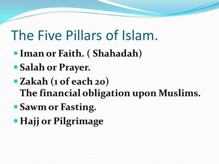 The Five Pillars of Islam. Iman or Faith. ( Shahadah) Salah or Prayer. Zakah (1 of each 20) The financial obligation upon Muslims. Sawm or Fasting. Hajj.