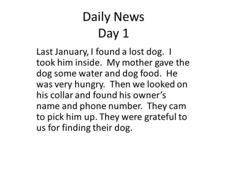 Daily News Day 1 Last January, I found a lost dog. I took him inside. My mother gave the dog some water and dog food. He was very hungry. Then we looked.