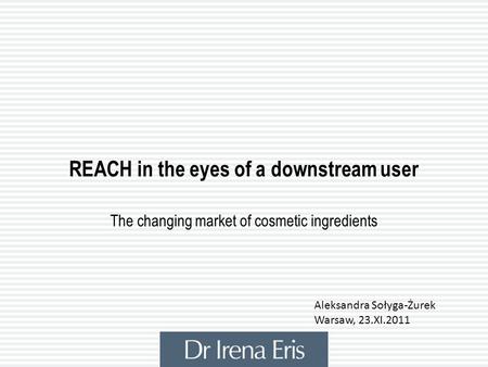REACH in the eyes of a downstream user The changing market of cosmetic ingredients Aleksandra Sołyga-Żurek Warsaw, 23.XI.2011.