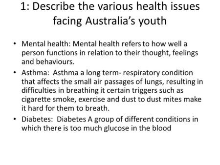 1: Describe the various health issues facing Australia’s youth Mental health: Mental health refers to how well a person functions in relation to their.