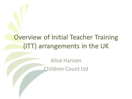 Overview of Initial Teacher Training (ITT) arrangements in the UK Alice Hansen Children Count Ltd.