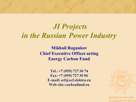 Энергетический Углеродный Фонд JI Projects in the Russian Power Industry Mikhail Rogankov Chief Executive Officer acting Energy Carbon Fund Tel.: +7 (095)