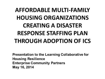AFFORDABLE MULTI-FAMILY HOUSING ORGANIZATIONS CREATING A DISASTER RESPONSE STAFFING PLAN THROUGH ADOPTION OF ICS Presentation to the Learning Collaborative.