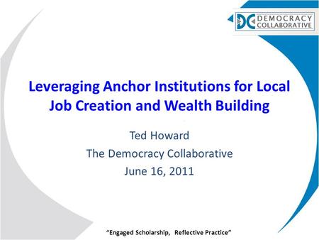 “Engaged Scholarship, Reflective Practice” Leveraging Anchor Institutions for Local Job Creation and Wealth Building Ted Howard The Democracy Collaborative.