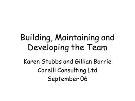 Building, Maintaining and Developing the Team Karen Stubbs and Gillian Borrie Corelli Consulting Ltd September 06.