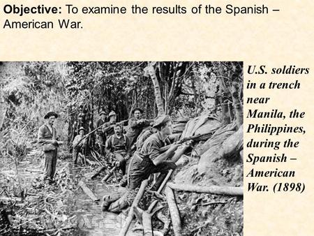 Objective: To examine the results of the Spanish – American War. U.S. soldiers in a trench near Manila, the Philippines, during the Spanish – American.