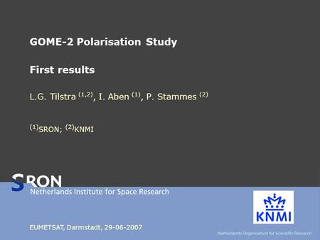 GOME-2 Polarisation Study First results L.G. Tilstra (1,2), I. Aben (1), P. Stammes (2) (1) SRON; (2) KNMI EUMETSAT, Darmstadt, 29-06-2007.