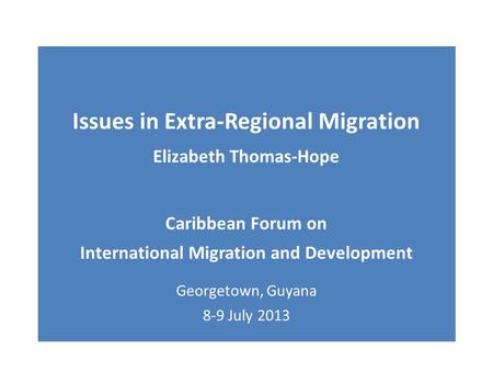 Issues in Extra-Regional Migration Elizabeth Thomas-Hope Caribbean Forum on International Migration and Development Georgetown, Guyana 8-9 July 2013.