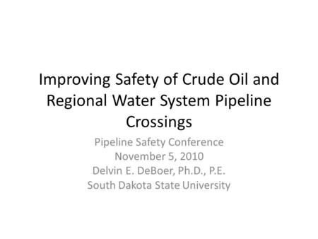 Improving Safety of Crude Oil and Regional Water System Pipeline Crossings Pipeline Safety Conference November 5, 2010 Delvin E. DeBoer, Ph.D., P.E. South.