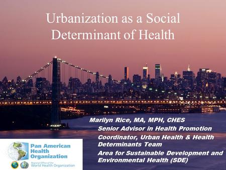 Urbanization as a Social Determinant of Health Marilyn Rice, MA, MPH, CHES Senior Advisor in Health Promotion Coordinator, Urban Health & Health Determinants.