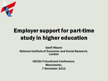 Employer support for part-time study in higher education Geoff Mason National Institute of Economic and Social Research, London HECSU Futuretrack Conference,