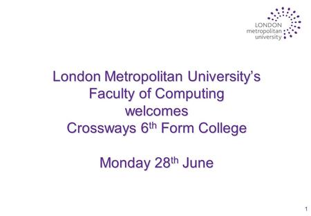 1 London Metropolitan University’s Faculty of Computing welcomes Crossways 6 th Form College Monday 28 th June.